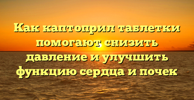 Как каптоприл таблетки помогают снизить давление и улучшить функцию сердца и почек