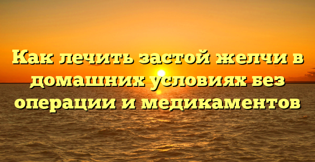 Как лечить застой желчи в домашних условиях без операции и медикаментов