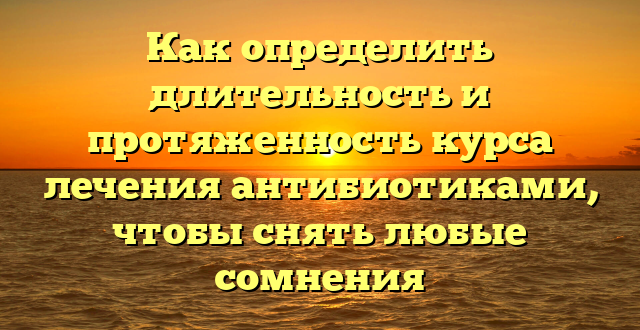 Как определить длительность и протяженность курса лечения антибиотиками, чтобы снять любые сомнения