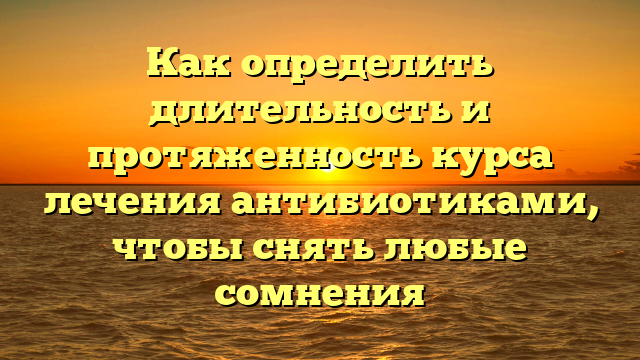 Как определить длительность и протяженность курса лечения антибиотиками, чтобы снять любые сомнения