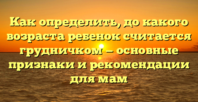 Как определить, до какого возраста ребенок считается грудничком — основные признаки и рекомендации для мам