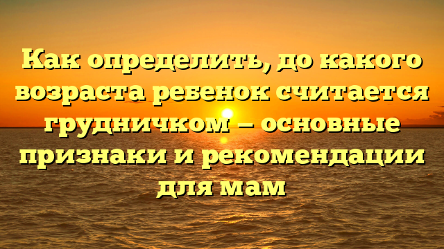 Как определить, до какого возраста ребенок считается грудничком — основные признаки и рекомендации для мам