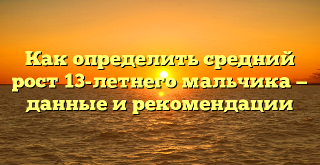 Как определить средний рост 13-летнего мальчика — данные и рекомендации