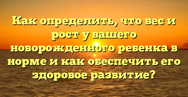 Как определить, что вес и рост у вашего новорожденного ребенка в норме и как обеспечить его здоровое развитие?