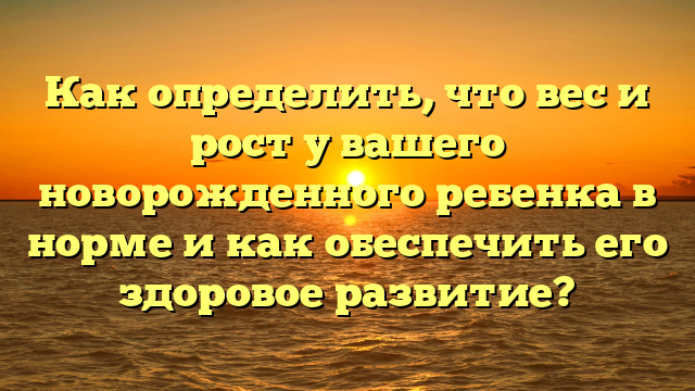 Как определить, что вес и рост у вашего новорожденного ребенка в норме и как обеспечить его здоровое развитие?