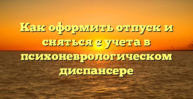 Как оформить отпуск и сняться с учета в психоневрологическом диспансере