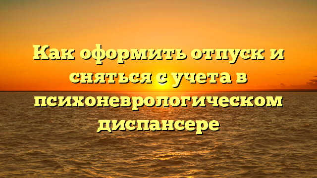 Как оформить отпуск и сняться с учета в психоневрологическом диспансере