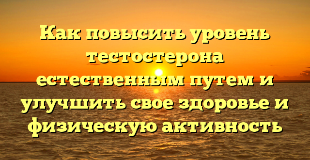 Как повысить уровень тестостерона естественным путем и улучшить свое здоровье и физическую активность