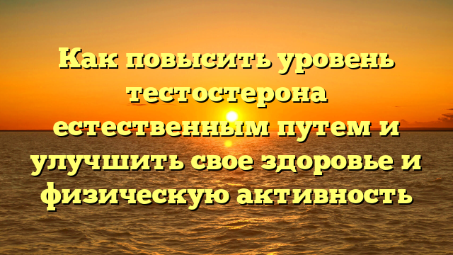 Как повысить уровень тестостерона естественным путем и улучшить свое здоровье и физическую активность