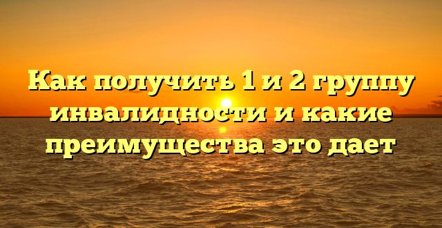 Как получить 1 и 2 группу инвалидности и какие преимущества это дает