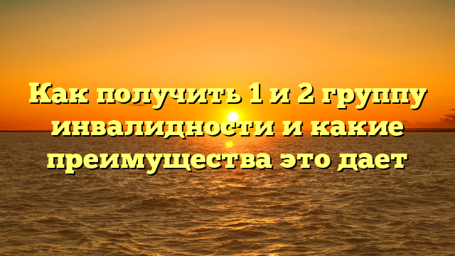 Как получить 1 и 2 группу инвалидности и какие преимущества это дает