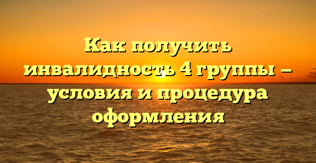 Как получить инвалидность 4 группы — условия и процедура оформления