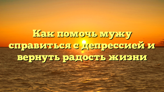 Как помочь мужу справиться с депрессией и вернуть радость жизни