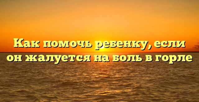 Как помочь ребенку, если он жалуется на боль в горле