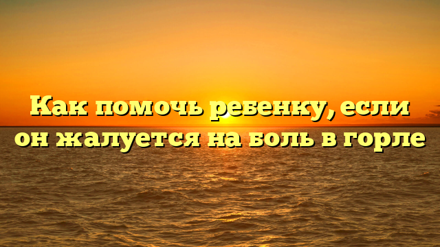 Как помочь ребенку, если он жалуется на боль в горле