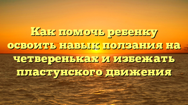 Как помочь ребенку освоить навык ползания на четвереньках и избежать пластунского движения