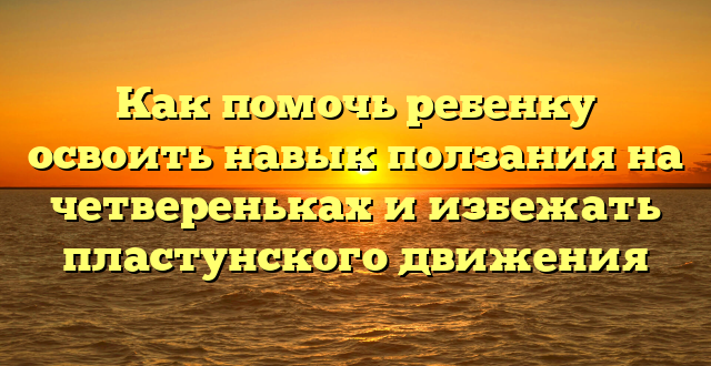 Как помочь ребенку освоить навык ползания на четвереньках и избежать пластунского движения