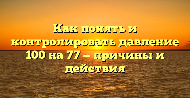 Как понять и контролировать давление 100 на 77 — причины и действия