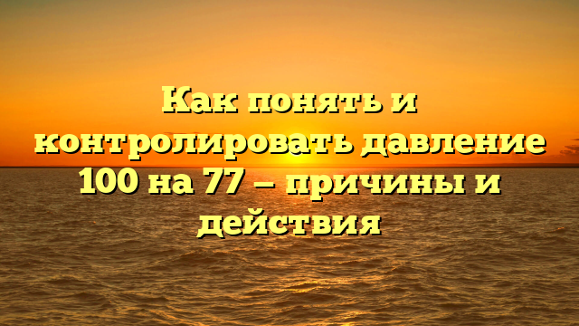 Как понять и контролировать давление 100 на 77 — причины и действия