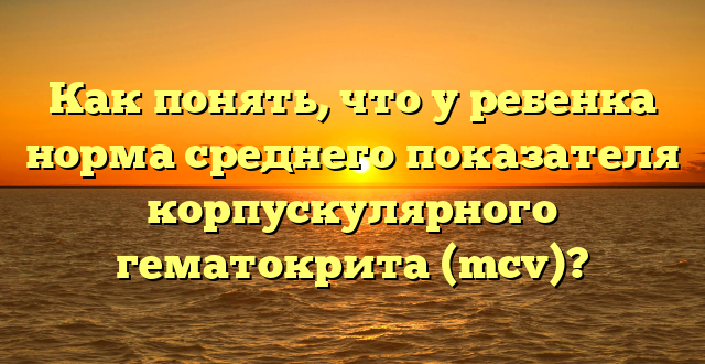 Как понять, что у ребенка норма среднего показателя корпускулярного гематокрита (mcv)?