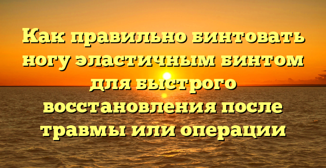 Как правильно бинтовать ногу эластичным бинтом для быстрого восстановления после травмы или операции