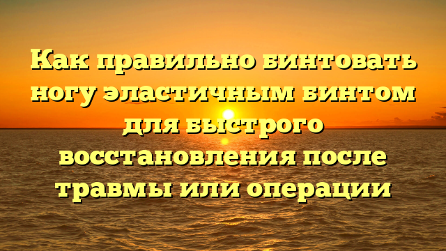 Как правильно бинтовать ногу эластичным бинтом для быстрого восстановления после травмы или операции