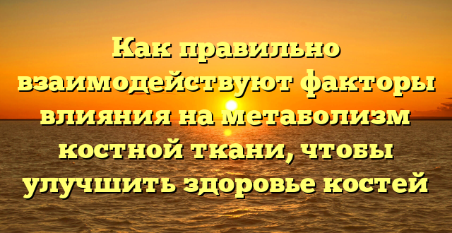 Как правильно взаимодействуют факторы влияния на метаболизм костной ткани, чтобы улучшить здоровье костей