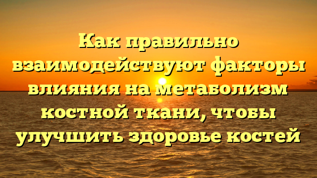 Как правильно взаимодействуют факторы влияния на метаболизм костной ткани, чтобы улучшить здоровье костей