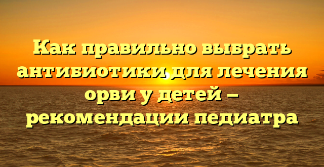 Как правильно выбрать антибиотики для лечения орви у детей — рекомендации педиатра