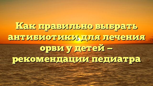 Как правильно выбрать антибиотики для лечения орви у детей — рекомендации педиатра