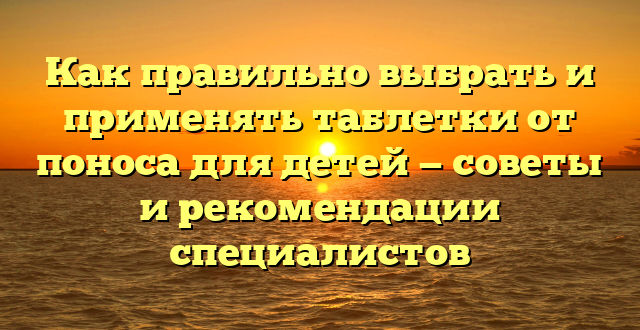 Как правильно выбрать и применять таблетки от поноса для детей — советы и рекомендации специалистов