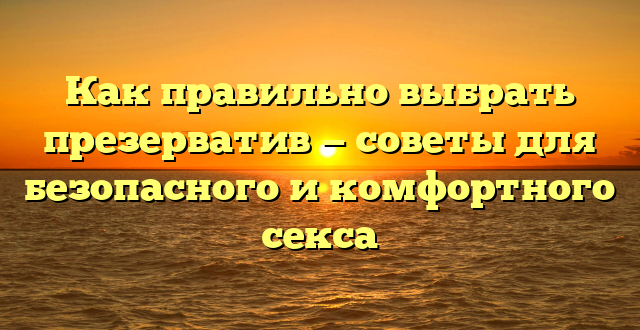 Как правильно выбрать презерватив — советы для безопасного и комфортного секса