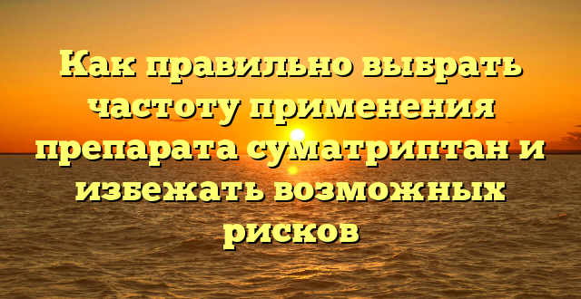 Как правильно выбрать частоту применения препарата суматриптан и избежать возможных рисков