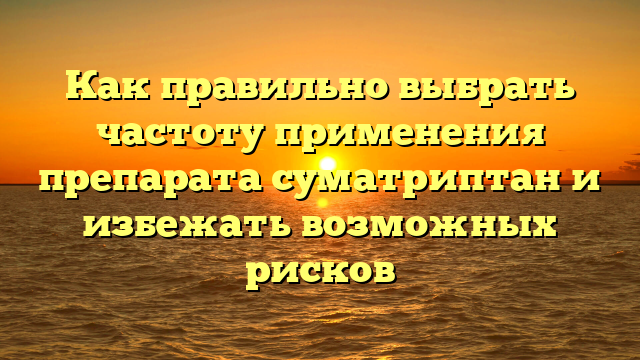 Как правильно выбрать частоту применения препарата суматриптан и избежать возможных рисков