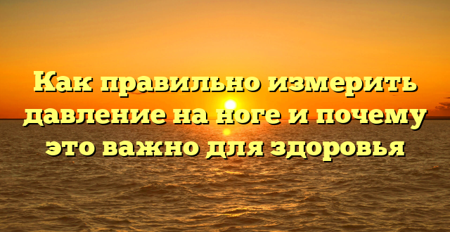 Как правильно измерить давление на ноге и почему это важно для здоровья