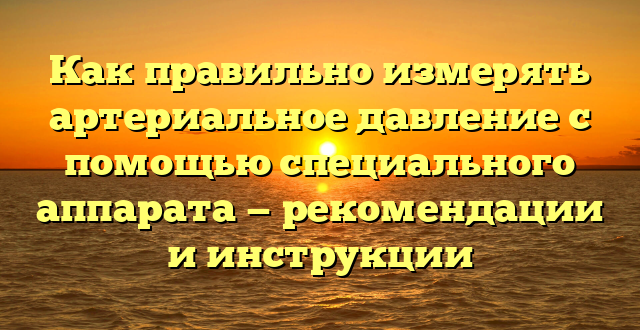 Как правильно измерять артериальное давление с помощью специального аппарата — рекомендации и инструкции