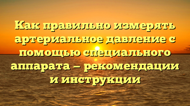 Как правильно измерять артериальное давление с помощью специального аппарата — рекомендации и инструкции