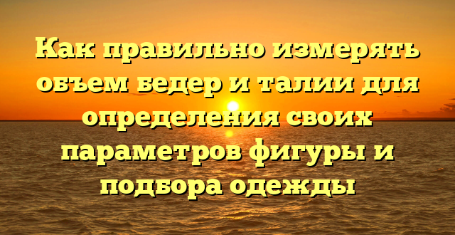 Как правильно измерять объем бедер и талии для определения своих параметров фигуры и подбора одежды