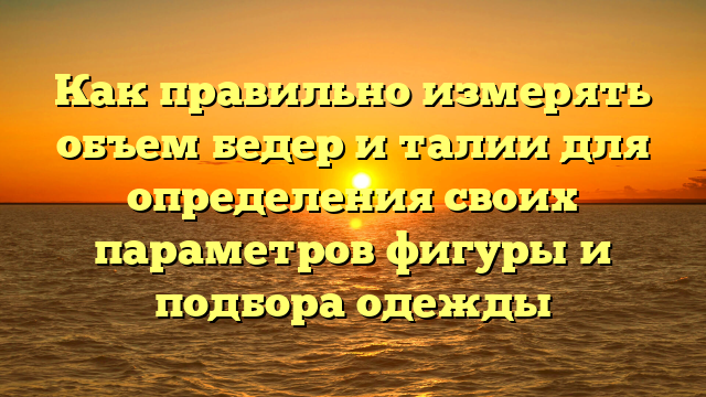 Как правильно измерять объем бедер и талии для определения своих параметров фигуры и подбора одежды