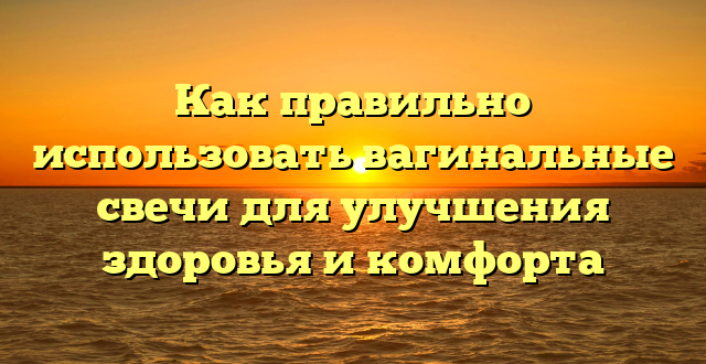 Как правильно использовать вагинальные свечи для улучшения здоровья и комфорта