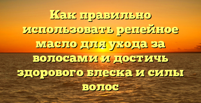 Как правильно использовать репейное масло для ухода за волосами и достичь здорового блеска и силы волос