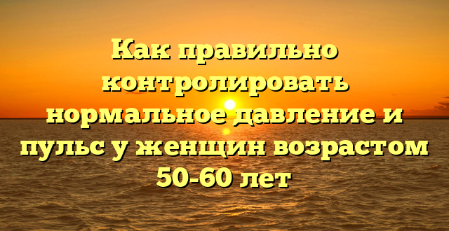 Как правильно контролировать нормальное давление и пульс у женщин возрастом 50-60 лет