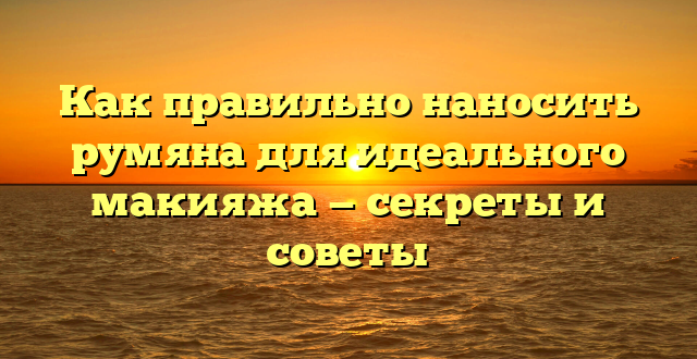 Как правильно наносить румяна для идеального макияжа — секреты и советы