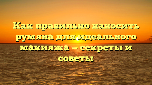 Как правильно наносить румяна для идеального макияжа — секреты и советы