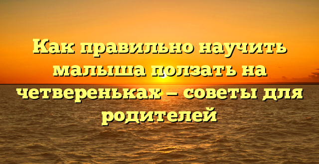 Как правильно научить малыша ползать на четвереньках — советы для родителей