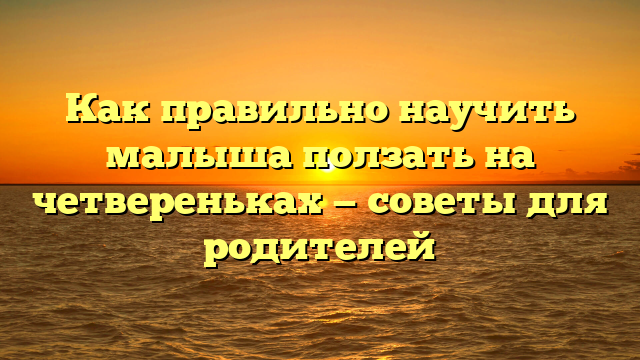 Как правильно научить малыша ползать на четвереньках — советы для родителей