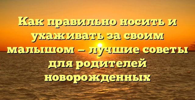 Как правильно носить и ухаживать за своим малышом — лучшие советы для родителей новорожденных