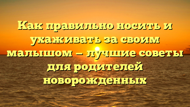 Как правильно носить и ухаживать за своим малышом — лучшие советы для родителей новорожденных