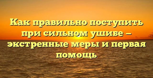 Как правильно поступить при сильном ушибе — экстренные меры и первая помощь