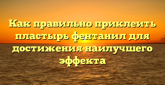 Как правильно приклеить пластырь фентанил для достижения наилучшего эффекта